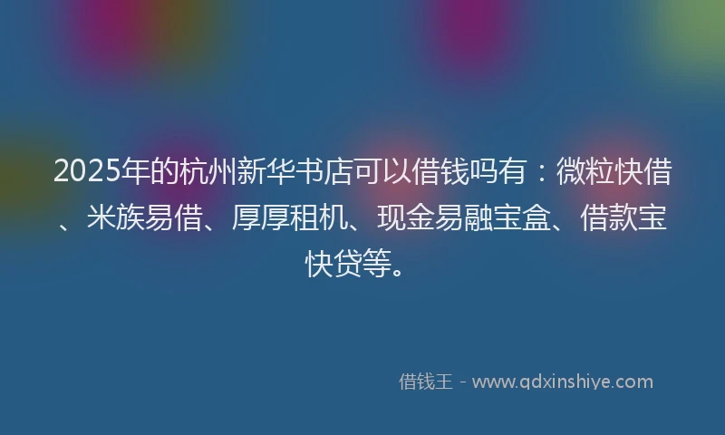 2025年的杭州新华书店可以借钱吗有：微粒快借、米族易借、厚厚租机、现金易融宝盒、借款宝快贷等。