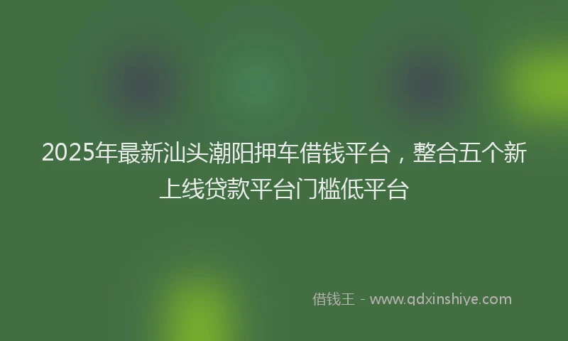 2025年最新汕头潮阳押车借钱平台，整合五个新上线贷款平台门槛低平台