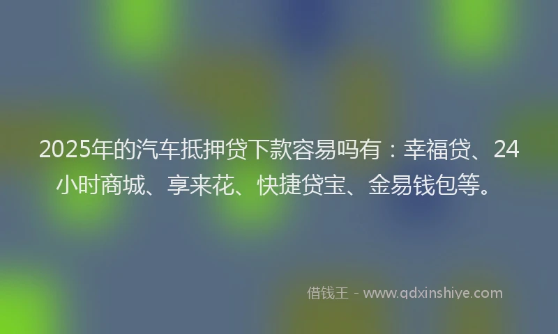 2025年的汽车抵押贷下款容易吗有：幸福贷、24小时商城、享来花、快捷贷宝、金易钱包等。