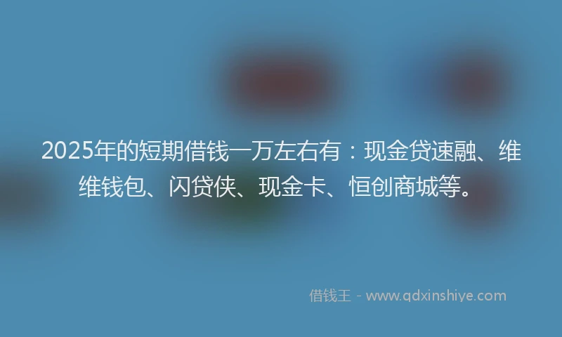2025年的短期借钱一万左右有：现金贷速融、维维钱包、闪贷侠、现金卡、恒创商城等。