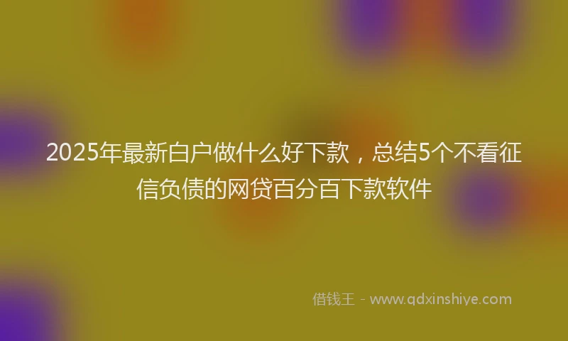 2025年最新白户做什么好下款，总结5个不看征信负债的网贷百分百下款软件