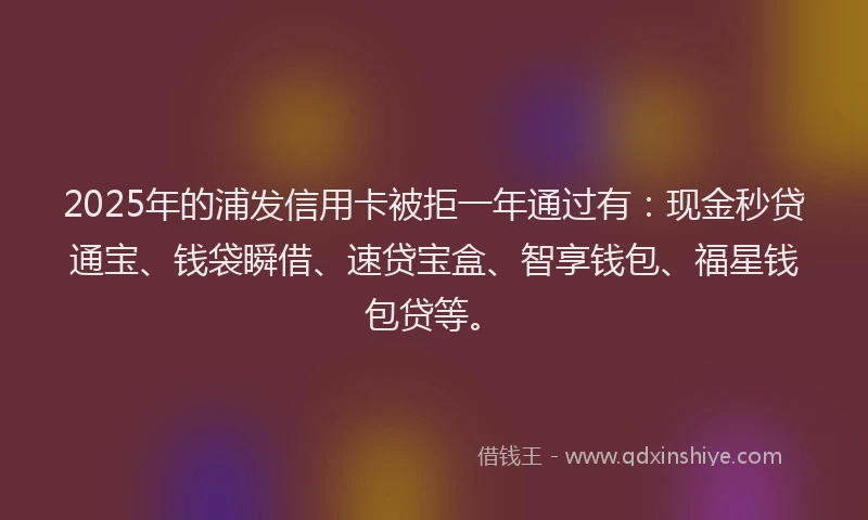 2025年的浦发信用卡被拒一年通过有：现金秒贷通宝、钱袋瞬借、速贷宝盒、智享钱包、福星钱包贷等。