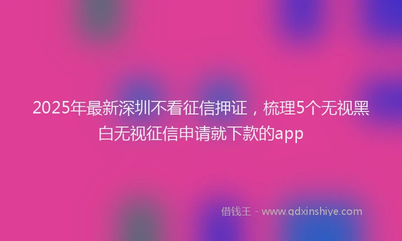 2025年最新深圳不看征信押证，梳理5个无视黑白无视征信申请就下款的app