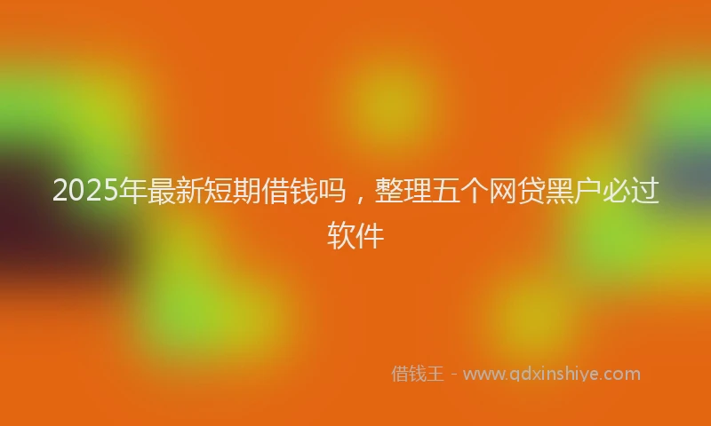 2025年最新短期借钱吗，整理五个网贷黑户必过软件