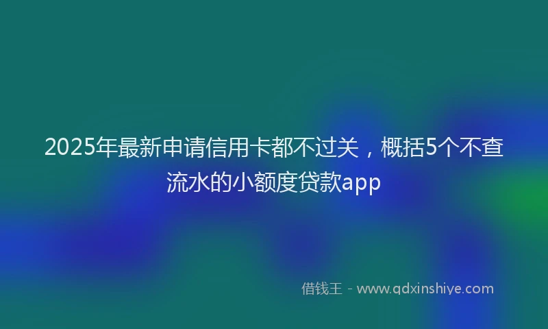 2025年最新申请信用卡都不过关，概括5个不查流水的小额度贷款app