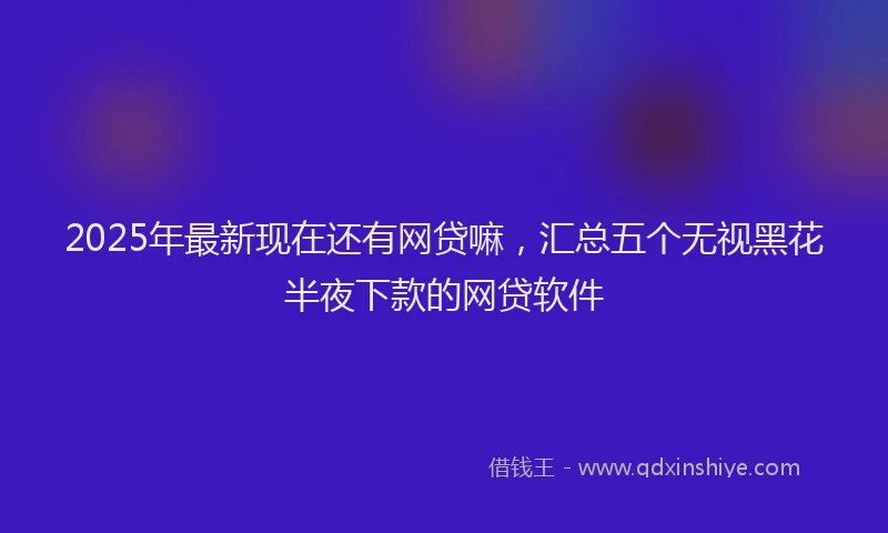 2025年最新现在还有网贷嘛，汇总五个无视黑花半夜下款的网贷软件