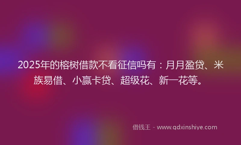 2025年的榕树借款不看征信吗有：月月盈贷、米族易借、小赢卡贷、超级花、新一花等。