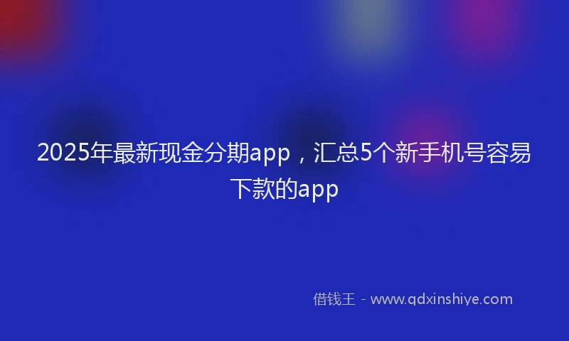 2025年最新现金分期app，汇总5个新手机号容易下款的app