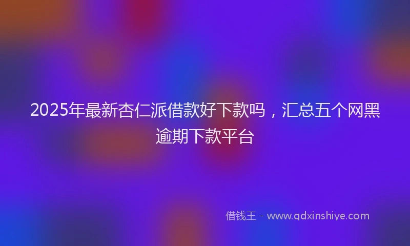 2025年最新杏仁派借款好下款吗，汇总五个网黑逾期下款平台