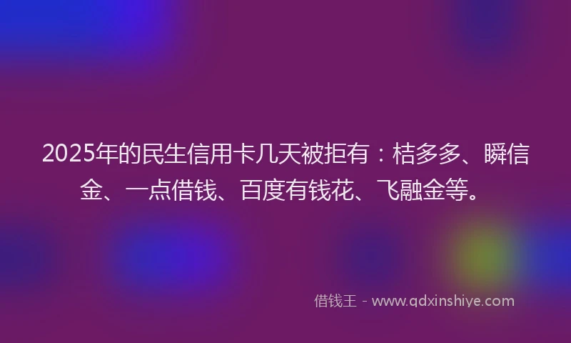 2025年的民生信用卡几天被拒有：桔多多、瞬信金、一点借钱、百度有钱花、飞融金等。