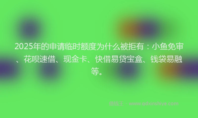 2025年的申请临时额度为什么被拒有：小鱼免审、花呗速借、现金卡、快借易贷宝盒、钱袋易融等。