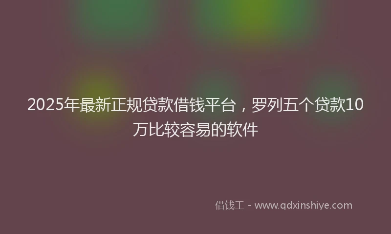 2025年最新正规贷款借钱平台，罗列五个贷款10万比较容易的软件