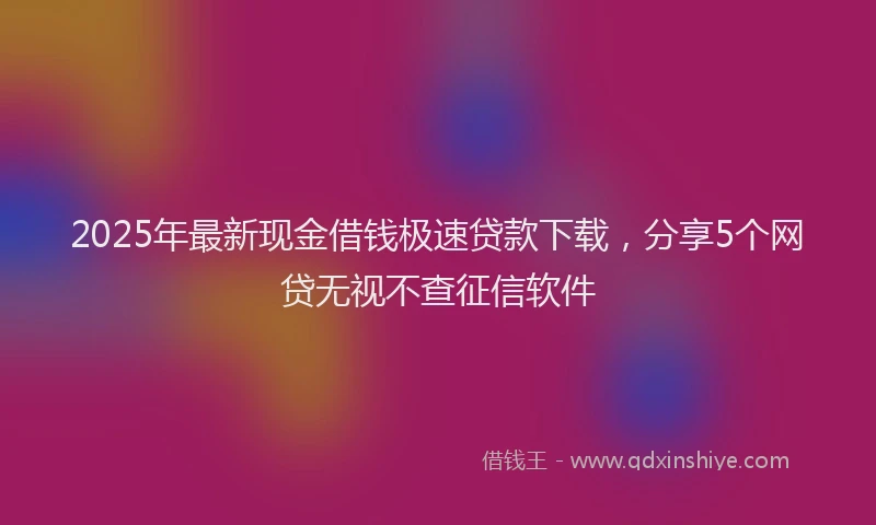 2025年最新现金借钱极速贷款下载，分享5个网贷无视不查征信软件