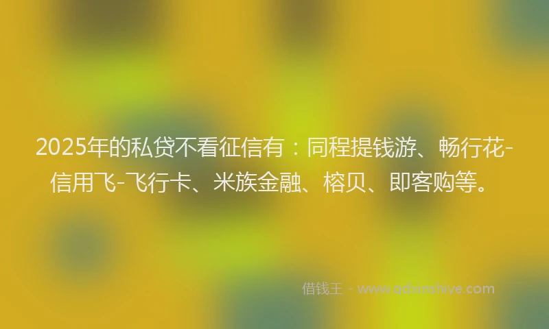 2025年的私贷不看征信有：同程提钱游、畅行花-信用飞-飞行卡、米族金融、榕贝、即客购等。