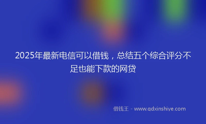 2025年最新电信可以借钱，总结五个综合评分不足也能下款的网贷