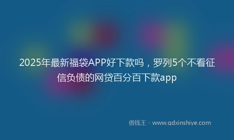 2025年最新福袋APP好下款吗，罗列5个不看征信负债的网贷百分百下款app
