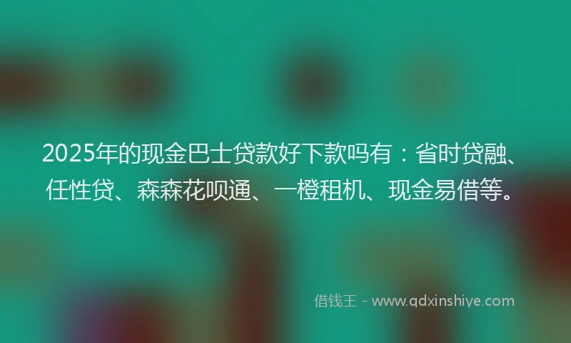 2025年的现金巴士贷款好下款吗有：省时贷融、任性贷、森森花呗通、一橙租机、现金易借等。