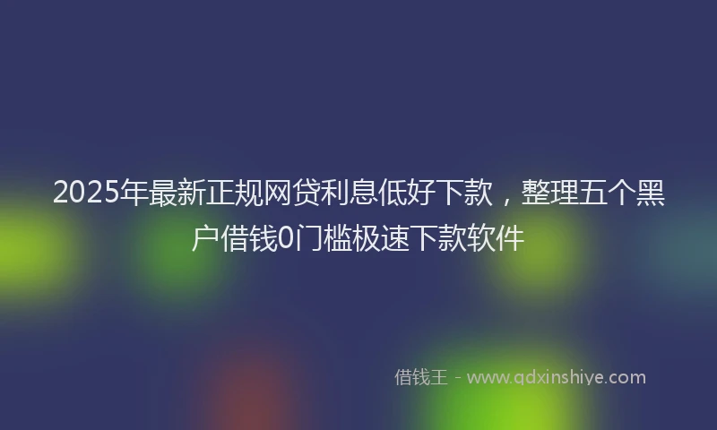 2025年最新正规网贷利息低好下款，整理五个黑户借钱0门槛极速下款软件