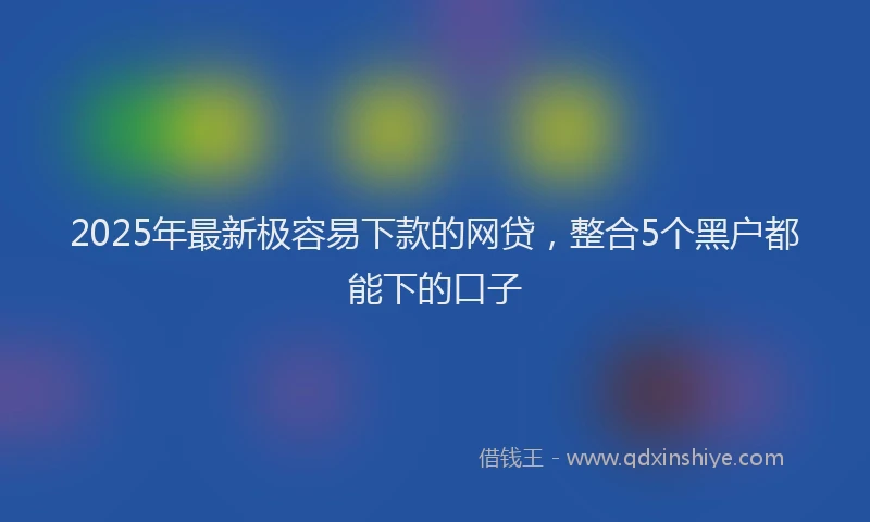 2025年最新极容易下款的网贷，整合5个黑户都能下的口子