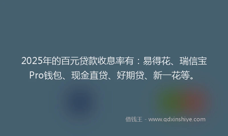 2025年的百元贷款收息率有：易得花、瑞信宝Pro钱包、现金直贷、好期贷、新一花等。