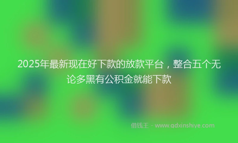 2025年最新现在好下款的放款平台，整合五个无论多黑有公积金就能下款