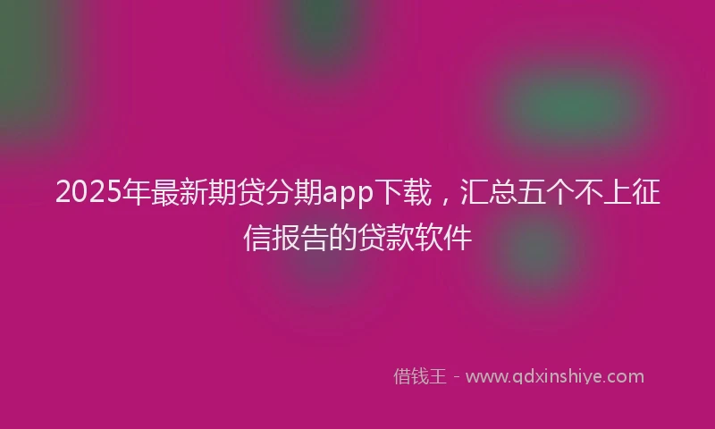 2025年最新期贷分期app下载，汇总五个不上征信报告的贷款软件