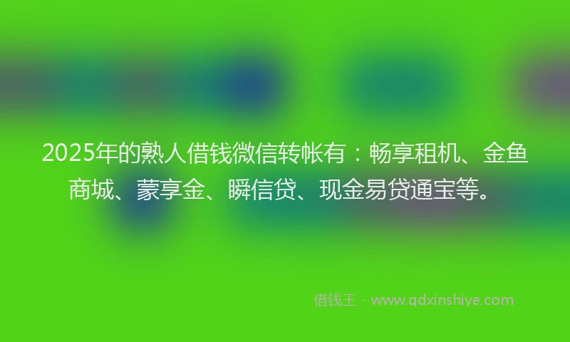 2025年的熟人借钱微信转帐有：畅享租机、金鱼商城、蒙享金、瞬信贷、现金易贷通宝等。