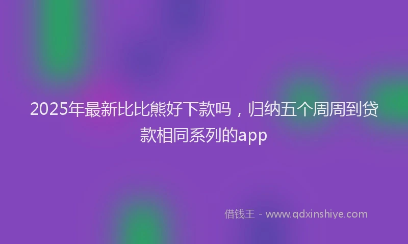 2025年最新比比熊好下款吗，归纳五个周周到贷款相同系列的app