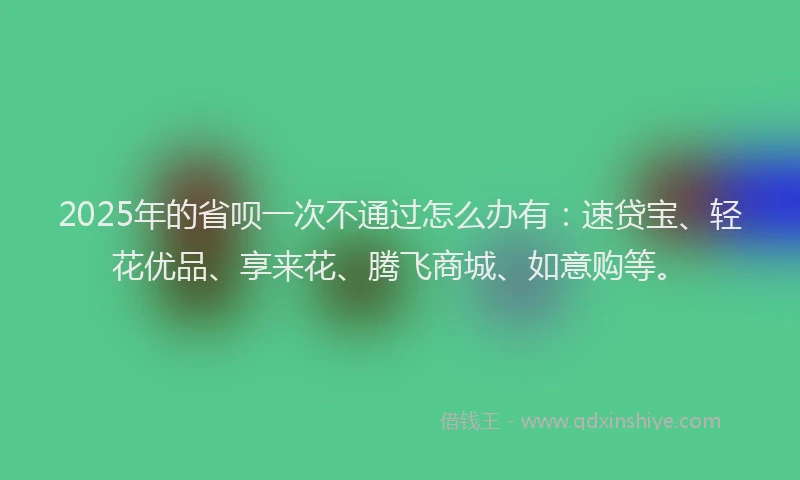 2025年的省呗一次不通过怎么办有：速贷宝、轻花优品、享来花、腾飞商城、如意购等。