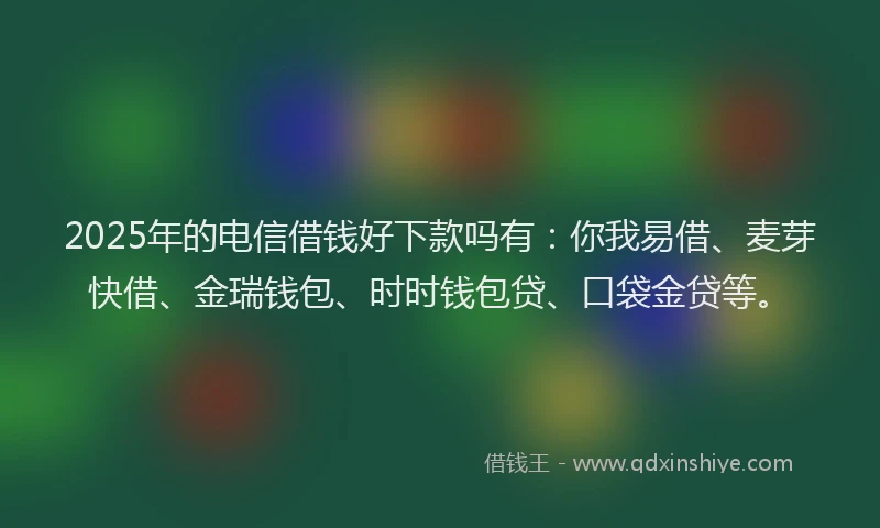2025年的电信借钱好下款吗有：你我易借、麦芽快借、金瑞钱包、时时钱包贷、口袋金贷等。