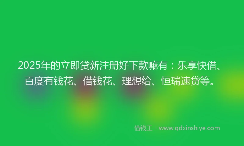 2025年的立即贷新注册好下款嘛有：乐享快借、百度有钱花、借钱花、理想给、恒瑞速贷等。