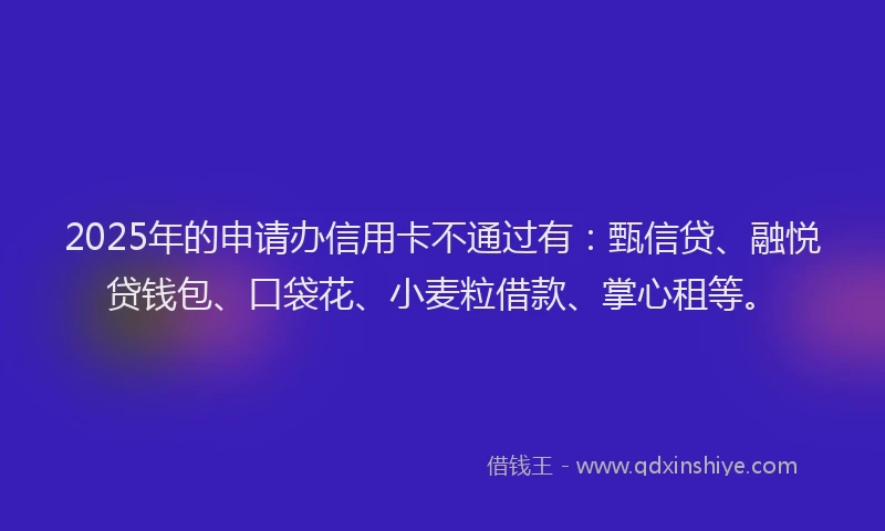 2025年的申请办信用卡不通过有：甄信贷、融悦贷钱包、口袋花、小麦粒借款、掌心租等。