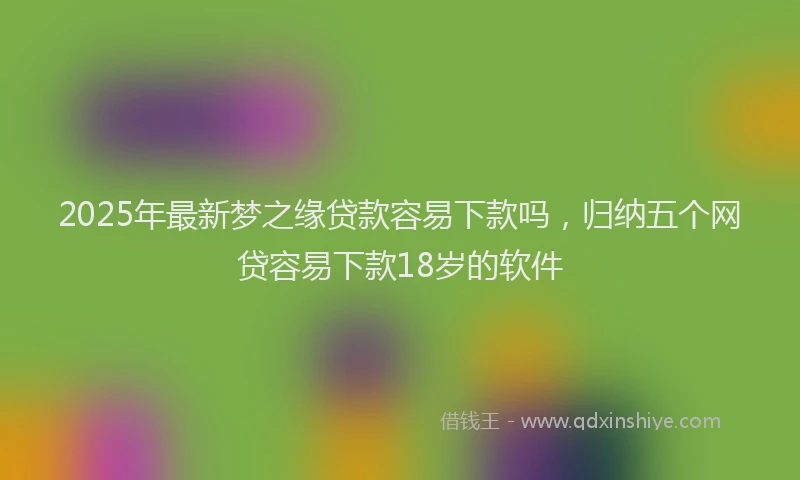 2025年最新梦之缘贷款容易下款吗，归纳五个网贷容易下款18岁的软件