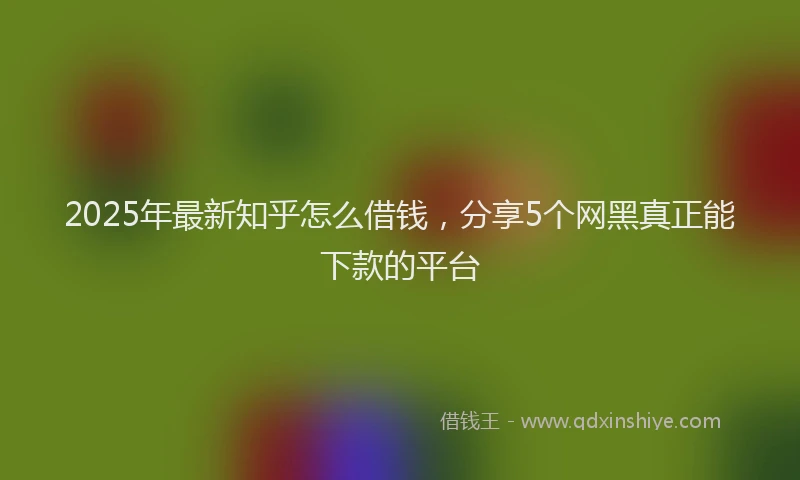 2025年最新知乎怎么借钱，分享5个网黑真正能下款的平台