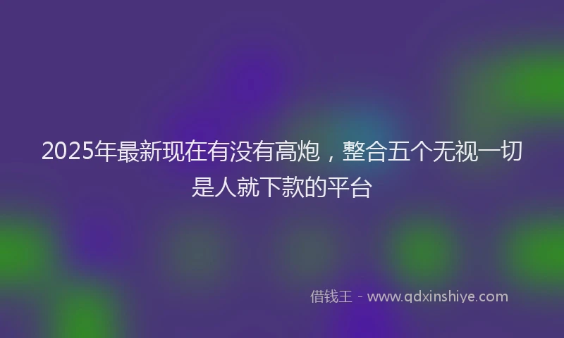 2025年最新现在有没有高炮，整合五个无视一切是人就下款的平台