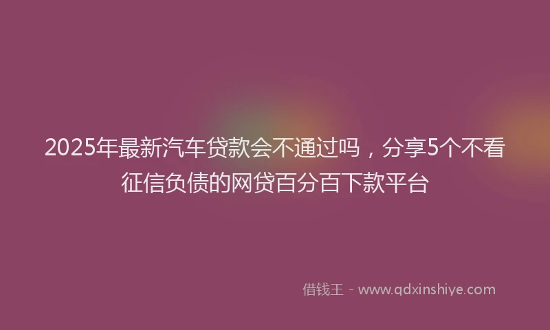 2025年最新汽车贷款会不通过吗，分享5个不看征信负债的网贷百分百下款平台