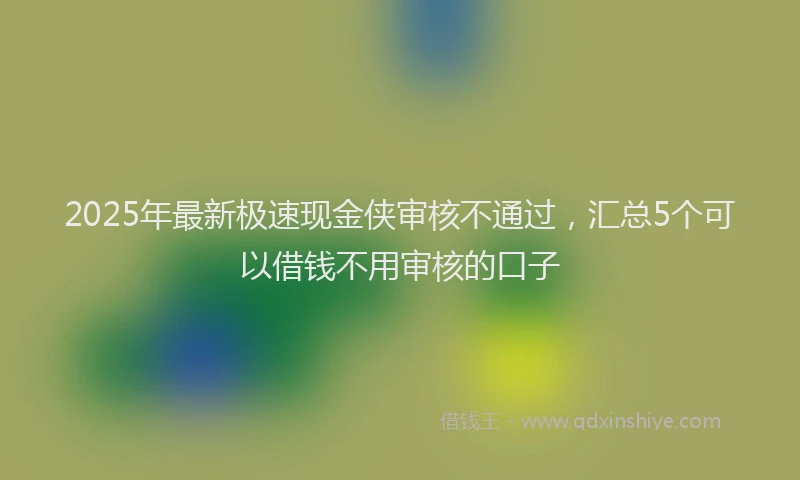 2025年最新极速现金侠审核不通过，汇总5个可以借钱不用审核的口子