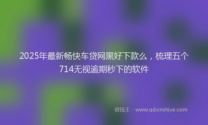 2025年最新畅快车贷网黑好下款么，梳理五个714无视逾期秒下的软件