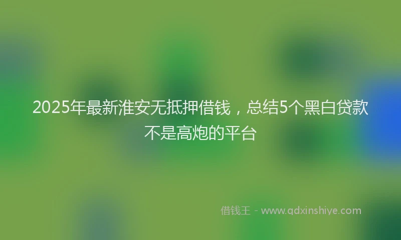 2025年最新淮安无抵押借钱，总结5个黑白贷款不是高炮的平台