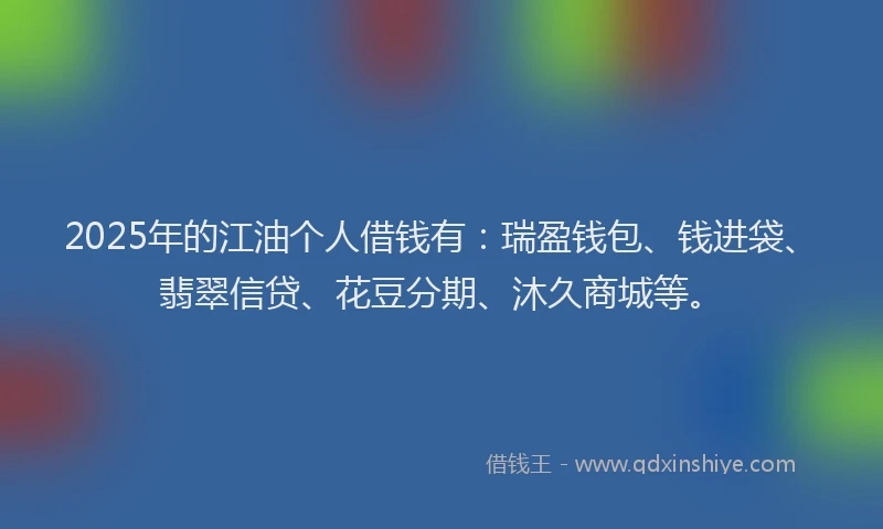 2025年的江油个人借钱有：瑞盈钱包、钱进袋、翡翠信贷、花豆分期、沐久商城等。