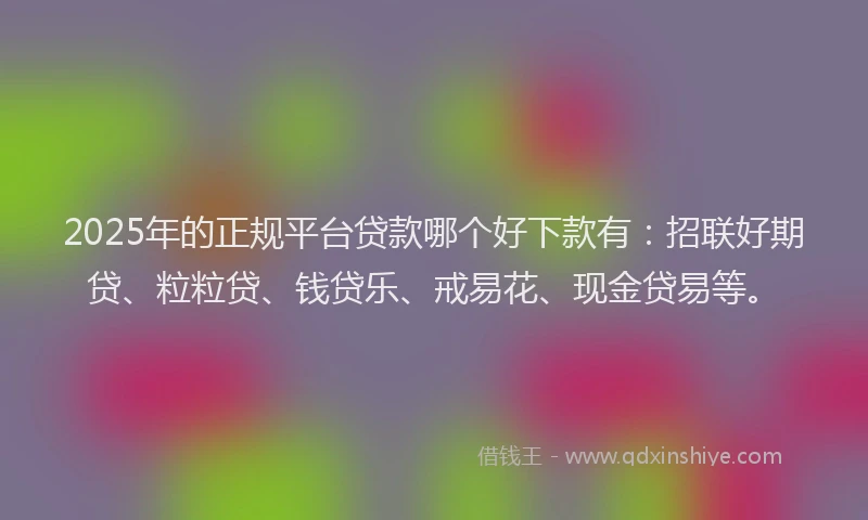 2025年的正规平台贷款哪个好下款有：招联好期贷、粒粒贷、钱贷乐、戒易花、现金贷易等。