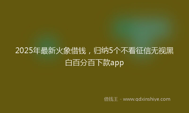 2025年最新火象借钱，归纳5个不看征信无视黑白百分百下款app