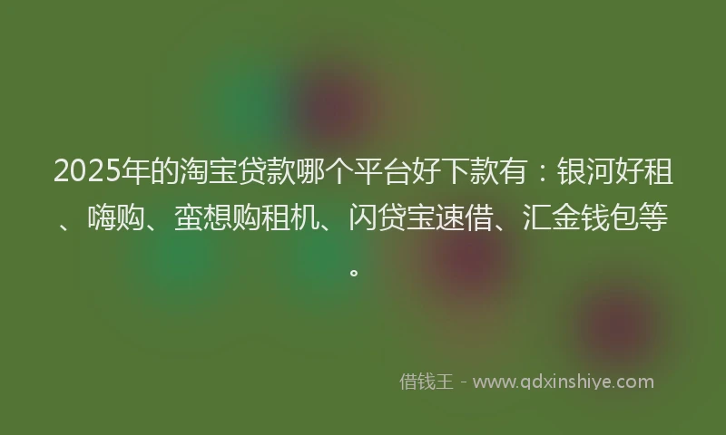 2025年的淘宝贷款哪个平台好下款有：银河好租、嗨购、蛮想购租机、闪贷宝速借、汇金钱包等。