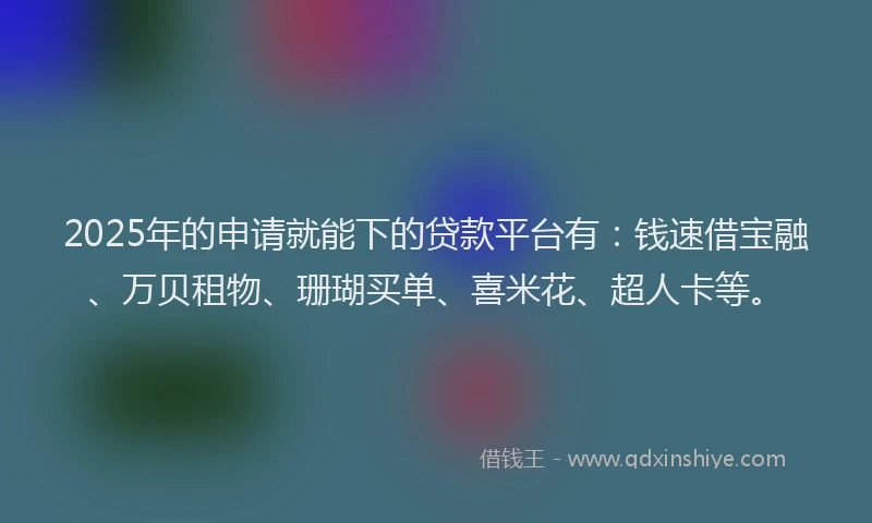 2025年的申请就能下的贷款平台有：钱速借宝融、万贝租物、珊瑚买单、喜米花、超人卡等。