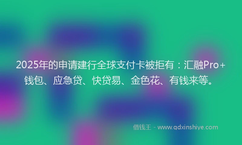 2025年的申请建行全球支付卡被拒有：汇融Pro+钱包、应急贷、快贷易、金色花、有钱来等。