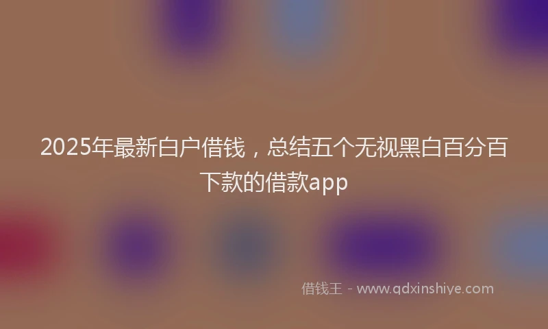 2025年最新白户借钱，总结五个无视黑白百分百下款的借款app