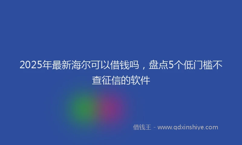 2025年最新海尔可以借钱吗，盘点5个低门槛不查征信的软件