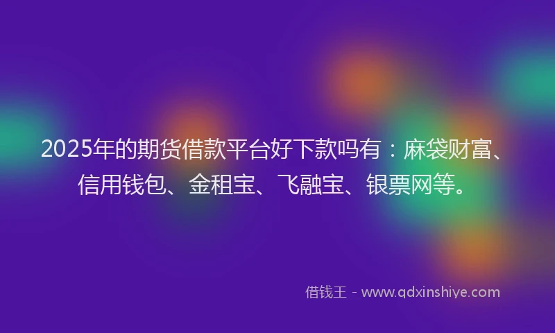 2025年的期货借款平台好下款吗有：麻袋财富、信用钱包、金租宝、飞融宝、银票网等。