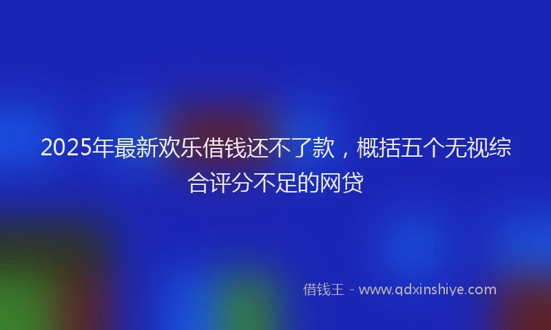 2025年最新欢乐借钱还不了款，概括五个无视综合评分不足的网贷