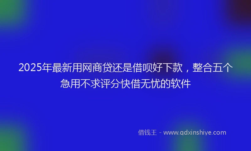 2025年最新用网商贷还是借呗好下款，整合五个急用不求评分快借无忧的软件